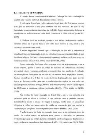 1.4 – COLHEITA OU VINDIMA:
A colheita da uva é denominada de vindima. Cada tipo de vinho e cada tipo de
uva tem uma vindima elaborada de diferentes formas e épocas.
A elaboração de um bom vinho está muito ligada à escolha de uvas que tem um
bom grau de maturação e que estão também com boa sanidade. As uvas só são
descartadas se apresentarem algum tipo de podridão, fatores como cascas tortuosas e
manchadas não influenciarão no vinho final. (Moretto et al, 1988 e citado por GOES,
2005)
A vindima deve ser realizada quando a uva estiver perfeitamente madura,
variando apenas se o que se busca é um vinho mais licoroso e seco, aonde a uva
permanece por mais tempo no pé.
É muito importante ressaltar que a maturação da uva não é determinada
visualmente nem por degustação, e sim por refratômetro de campo para medição de teor
de sólidos solúveis. No caso de vinhos tintos é importante também verificar-se o teor de
matérias corantes. (Rizzon et al, 1996 e citado por GOES, 2005)
Com a maturação dos frutos, observa-se que o teor de açúcares cresce e que a
acidez diminui, porém a curva de teores de açúcares em determinado momento
apresentará valores constantes, sendo este o momento ideal para a colheita. A avaliação
de maturação dos frutos deve ser iniciada de 2-3 semanas antes da provável vindima,
fazendo-se análises de 3-3 dias em locais dispersos da plantação, nos quais as uvas
devem ser bem espremidas, pois com o amadurecimento o açúcar da uva tende a se
deslocar para as periferias do bago. O fruto está maduro quando houver valores iguais
de BRIX entre a penúltima e última verificação. (PATO, 1998 e citado por GOES,
2005)
Nas regiões de maior produção no Brasil (Sul), não se usa somente este
parâmetro para se iniciar a vindima, já que coincide com o período chuvoso,
aumentando-se assim o ataque de pragas e doenças, sendo então os produtores
obrigados a colher um pouco antes do estádio de maturação, por esse motivo a
“chaptalização” (adição de açúcar) é permitida no Brasil. (HASHIZUME, 2001)
A colheita deve ser feita nos períodos mais secos e nas primeiras horas da
manhã. Os cachos devem ser colhidos com cuidado e colocados em pequenos
recipientes para que não sofram durante o transporte, sendo esmagados e danificados, o
que irá influenciar na qualidade final do vinho. (PATO, 1998 e citado por GOES, 2005)
7
 