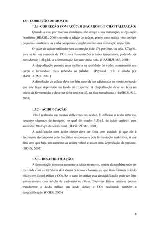 1.5 – CORREÇÃO DO MOSTO:
1.5.1–CORREÇÃO COM AÇÚCAR (SACAROSE) E CHAPTALIZAÇÃO:
Quando a uva, por motivos climáticos, não atinge a sua maturação, a legislação
brasileira (BRASIL, 2006) permite a adição de açúcar, porém essa prática visa corrigir
pequenas insuficiências e não compensar completamente uma maturação imperfeita.
O valor de açúcar utilizado para a correção é de 17g por litro, ou seja, 1,7kg/hL
para se ter um aumento de 1ºGL para fermentações a baixa temperatura, podendo ser
considerado 1,8kg/hL se a fermentação for para vinho tinto. (HASHIZUME, 2001)
A chaptalização permite uma melhoria na qualidade do vinho, aumentando seu
corpo e tornando-o mais redondo ao paladar. (Peynaud, 1971 e citado por
HASHIZUME, 2001)
A dissolução do açúcar deve ser feita antes de ser adicionado ao mosto, evitando
que este fique depositado no fundo do recipiente. A chaptalização deve ser feita no
inicio da fermentação e deve ser feita uma vez só, na fase tumultuosa. (HASHIZUME,
2001)
1.5.2 – ACIDIFICAÇÃO:
Ela é realizada em mostos deficientes em acidez. É utilizado o ácido tartárico,
processo chamado de tartagem, no qual são usados 1,53g/L de ácido tartárico para
aumentar 20mEq/L da acidez total. (HASHIZUME, 2001)
A acidificação com ácido cítrico deve ser feita com cuidado já que ele é
facilmente decomposto pelas bactérias responsáveis pela fermentação malolática, o que
fará com que haja um aumento da acidez volátil e assim uma depreciação do produto.
(GOES, 2005)
1.5.3 – DESACIDIFICAÇÃO:
A fermentação costuma aumentar a acidez no mosto, porém ela também pode ser
realizada com as leveduras do Gênero Schizosaccharomyces, que transformam o ácido
málico em álcool etílico e CO2. Se o caso for crítico essa desacidificação pode ser feita
quimicamente com adição de carbonato de cálcio. Bactérias láticas também podem
transformar o ácido málico em ácido láctico e CO2, realizando também a
desacidificação. (GOES, 2005)
8
 