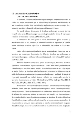 1.6 – MICROBIOLOGIA DO VINHO:
1.6.1 – MICRORGANISMOS:
As leveduras são os microrganismos responsáveis pela fermentação alcoólica no
vinho. São fungos unicelulares, que se reproduzem principalmente por brotamento ou
por formação de espórios. Uma multiplicação por brotamento demora cerca de 10-15
minutos e uma única célula pode originar outras milhares em 24 horas.
Um grande número de espécies de leveduras podem agir no mosto de uva,
podendo estas serem diferenciadas por seu aspecto, propriedades, formas de reprodução
e maneira de transformar o açúcar. (HASHIZUME, 2001)
A fermentação do vinho pode se iniciar naturalmente, pelas leveduras já
presentes na casca da uva, chamada de fermentação natural ou espontânea ou também
serem inoculadas leveduras específicas e selecionadas. (MAMEDE & PASTORE,
2004)
Muitos microrganismos contribuem para a composição do vinho, mas são as
leveduras que conduzem a fermentação. As diferentes leveduras que podem agir no
mosto contribuem para a sutileza e individualidade de cada vinho. (Fleet, 2003 e citado
por GOES, 2005)
Diferentes leveduras como as do gênero Saccharomyces, Kloeckera, Candida,
Hansenula, Hanseniospora, Zigossacharomyces e Pichia entre outras, juntamente com
a Saccharomyces cerevisiae podem iniciar a fermentação do mosto de uva e dar origem
ao vinho. Embora as leveduras não-Saccharomyces cerevisiae participem apenas do
início da fermentação, elas exercem grande contribuição para a qualidade do aroma do
vinho pela capacidade de produzir ésteres e álcoois em concentração superior às
leveduras Saccharomyces cerevisiae (Fleet & Heard, 1994 e citado por MAMEDE &
PASTORE, 2007; MAMEDE & PASTORE, 2004)
O crescimento das diferentes leveduras durante a fermentação é influenciado por
diferentes fatores como pH, concentração de nitrogênio e açúcar, concentração de SO2,
conteúdo de álcool e ainda pela temperatura de fermentação. Normalmente as leveduras
do gênero Saccharomyces resistem a teores altos de etanol e por isso dominam a
fermentação alcoólica após algum tempo, enquanto as leveduras do genêro Kloeckera,
Candida, Hanseniospora, Hansenula, Pichia e Kluyveromyces, comuns a microflora da
uva, presentes na casca, são menos resistentes ao etanol e morrem no terceiro ou quarto
dia de fermentação. Essas leveduras também não se encontram nas mesmas proporções
9
 