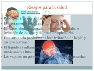 Riesgos para la salud

 Produce irritación ocular.
 Es ligeramente tóxico cuando se ingiere.
 La exposición prolongada puede causar cefalea e
  irritación de los ojos y del tracto respiratorio.
 Esta sustancia produce una leve irritación de la piel y
  un leve lagrimeo.
 El líquido es inflamable y conlleva un peligro
  moderado de incendio.
 Los vapores no poseen propiedades narcóticas serias.
 