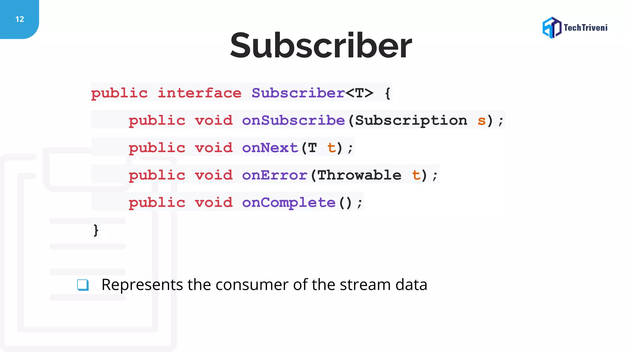 12 public interface Subscriber<T> { public void onSubscribe(Subscription s); public void onNext(T t); public void onError(Throwable t); public void onComplete(); } ❑ Represents the consumer of the stream data Subscriber 