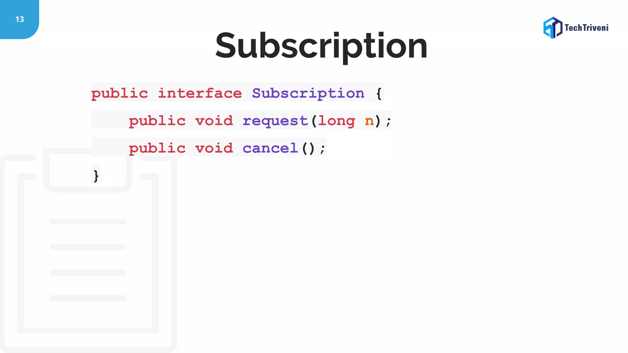 13 public interface Subscription { public void request(long n); public void cancel(); } Subscription 