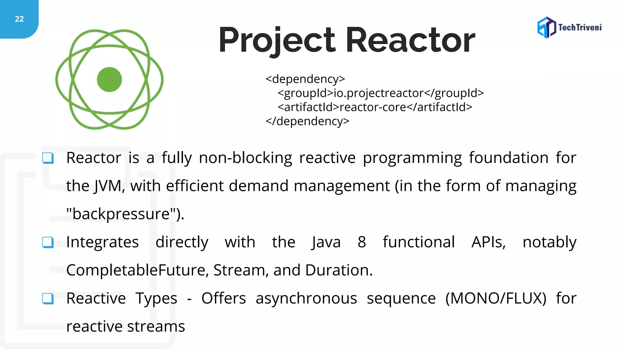 22 ❑ Reactor is a fully non-blocking reactive programming foundation for the JVM, with eﬃcient demand management (in the form of managing "backpressure"). ❑ Integrates directly with the Java 8 functional APIs, notably CompletableFuture, Stream, and Duration. ❑ Reactive Types - Oﬀers asynchronous sequence (MONO/FLUX) for reactive streams Project Reactor <dependency> <groupId>io.projectreactor</groupId> <artifactId>reactor-core</artifactId> </dependency> 