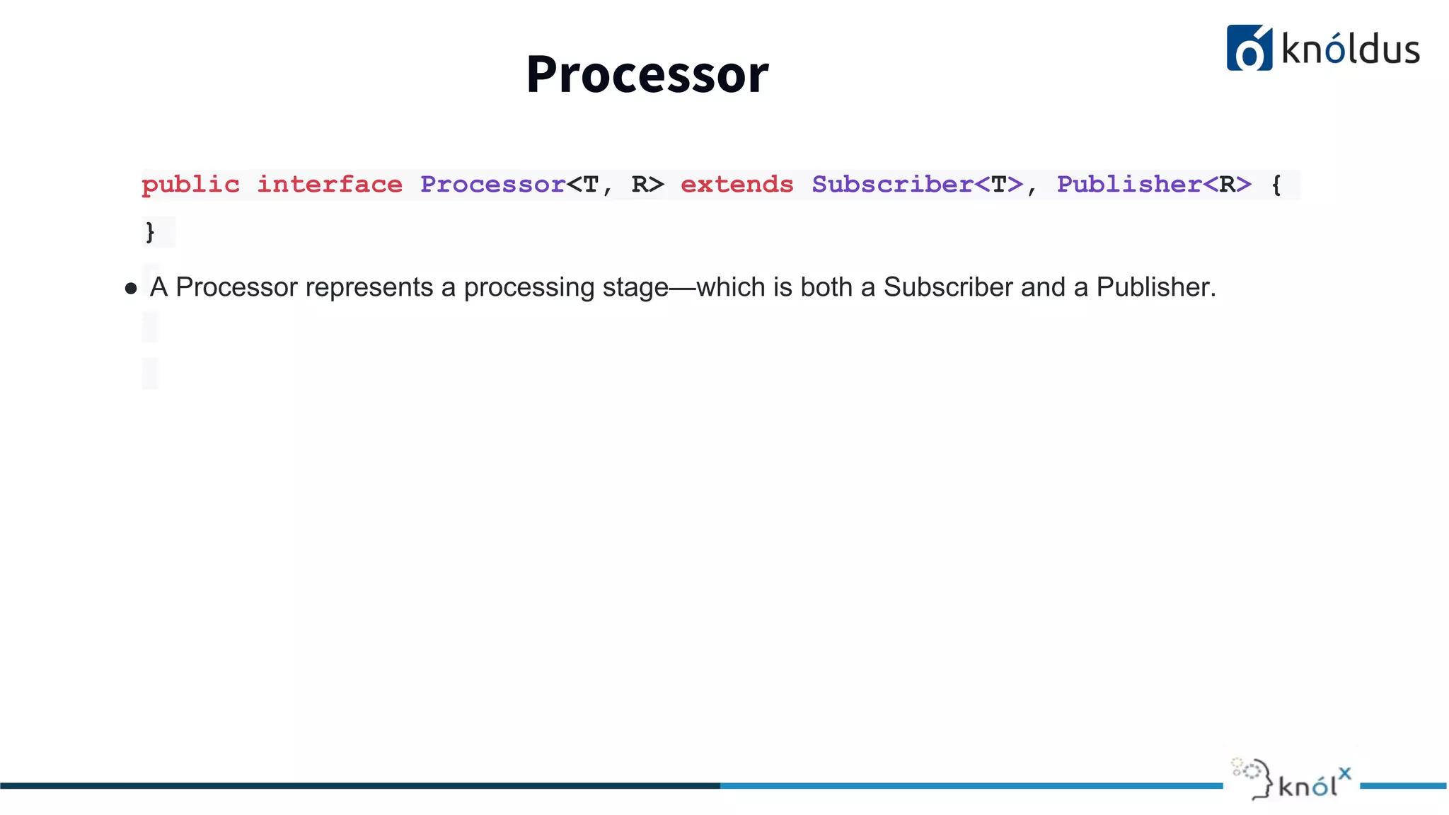 Processor
public interface Processor<T, R> extends Subscriber<T>, Publisher<R> {
}
● A Processor represents a processing stage—which is both a Subscriber and a Publisher.
 