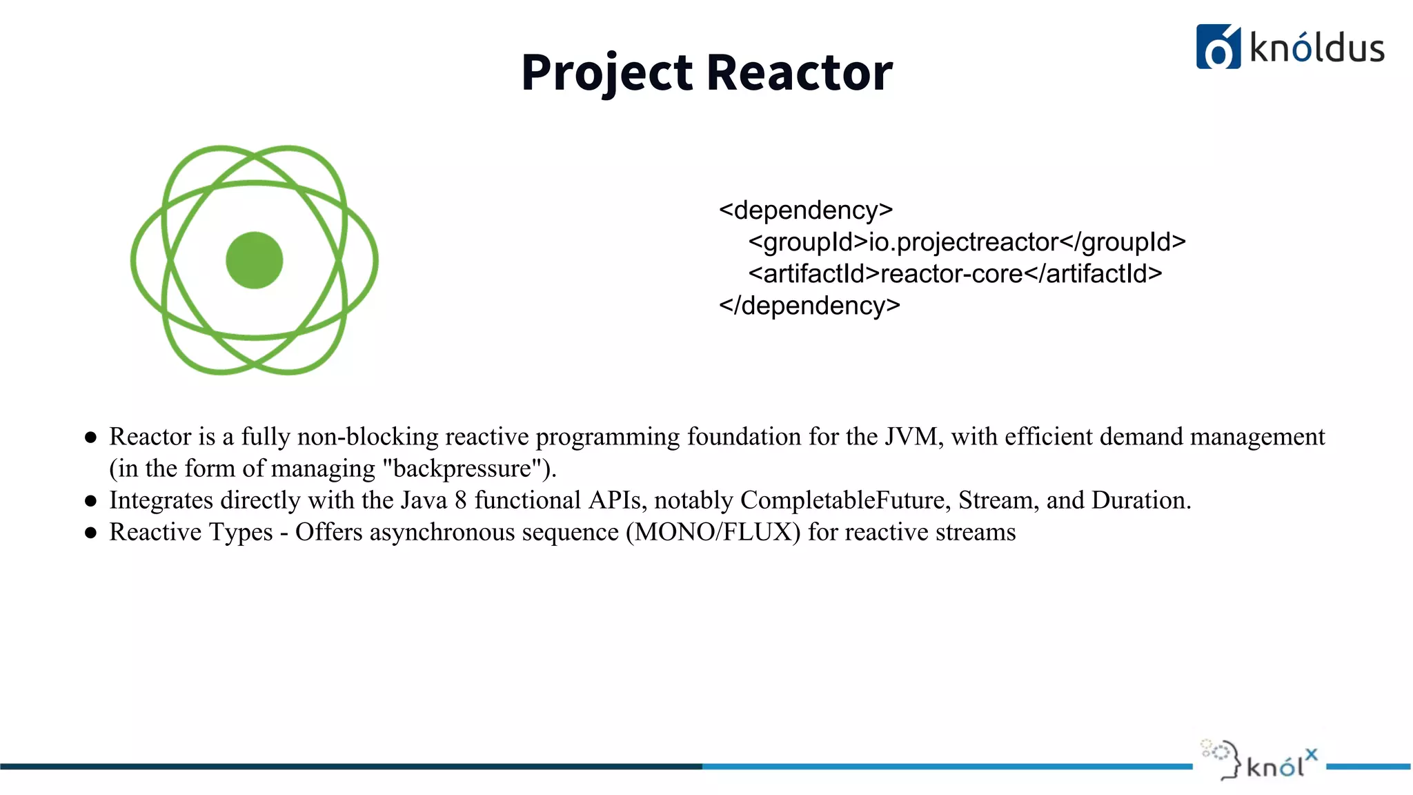 Project Reactor
● Reactor is a fully non-blocking reactive programming foundation for the JVM, with efficient demand management
(in the form of managing "backpressure").
● Integrates directly with the Java 8 functional APIs, notably CompletableFuture, Stream, and Duration.
● Reactive Types - Offers asynchronous sequence (MONO/FLUX) for reactive streams
<dependency>
<groupId>io.projectreactor</groupId>
<artifactId>reactor-core</artifactId>
</dependency>
 