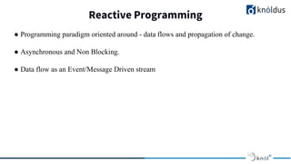 Reactive Programming
● Programming paradigm oriented around - data flows and propagation of change.
● Asynchronous and Non Blocking.
● Data flow as an Event/Message Driven stream
 
