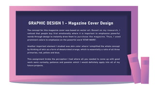GRAPHIC DESIGN 1 - Magazine Cover Design
The concept for this magazine cover was based on vector art. Based on my research, I
noticed that people buy first emotionally where it is important to emphasize powerful
words through design to instantly draw them to purchase the magazine. Thus, I used
prominent colors to emphasize on the powerful word 'STAR WARS'.
Another important element I studied was skin color where I simplified the whole concept
by thinking of skin as a form of desaturated orange, which is essentially a ratio of all three
primaries, red, yellow and blue.
This assignment broke the perception I had where all you needed to come up with good
work were curiosity, patience and passion which I would definitely apply into all of my
future projects.
 