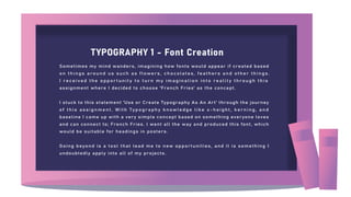 TYPOGRAPHY 1 - Font Creation
Sometimes my mind wanders, imagining how fonts would appear if created based
on things around us such as flowers, chocolates, feathers and other things.
I received the opportunity to turn my imagination into reality through this
assignment where I decided to choose 'French Fries' as the concept.
I stuck to this statement 'Use or Create Typography As An Art' through the journey
of this assignment. With Typography knowledge like x-height, kerning, and
baseline I came up with a very simple concept based on something everyone loves
and can connect to; French Fries. I went all the way and produced this font, which
would be suitable for headings in posters.
Going beyond is a tool that lead me to new opportunities, and it is something I
undoubtedly apply into all of my projects.
 