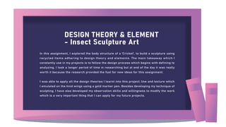 DESIGN THEORY & ELEMENT
- Insect Sculpture Art
In this assignment, I explored the body structure of a 'Cricket', to build a sculpture using
recycled items adhering to design theory and elements. The main takeaway which I
constantly use in my projects is to follow the design process which begins with defining to
analyzing. I took a longer period of time in researching but at end of the day it was really
worth it because the research provided the fuel for new ideas for this assignment.
I was able to apply all the design theories I learnt into this project; line and texture which
I emulated on the hind wings using a gold marker pen. Besides developing my technique of
sculpting, I have also developed my observation skills and willingness to modify the work
which is a very important thing that I can apply for my future projects.
 