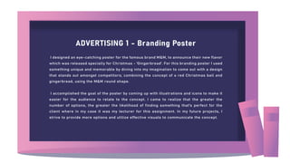 ADVERTISING 1 - Branding Poster
I designed an eye-catching poster for the famous brand M&M, to announce their new flavor
which was released specially for Christmas - 'Gingerbread'. For this branding poster I used
something unique and memorable by diving into my imagination to come out with a design
that stands out amongst competitors; combining the concept of a red Christmas ball and
gingerbread, using the M&M round shape.
I accomplished the goal of the poster by coming up with illustrations and icons to make it
easier for the audience to relate to the concept. I came to realize that the greater the
number of options, the greater the likelihood of finding something that's perfect for the
client where in my case it was my lecturer for this assignment. In my future projects, I
strive to provide more options and utilize effective visuals to communicate the concept.
 