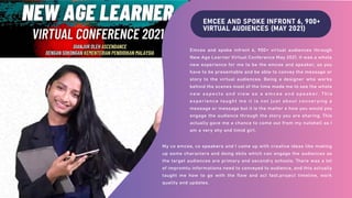 EMCEE AND SPOKE INFRONT 6, 900+
VIRTUAL AUDIENCES (MAY 2021)
Emcee and spoke infront 6, 900+ virtual audiences through
New Age Learner Virtual Conference May 2021. It was a whole
new experience for me to be the emcee and speaker, as you
have to be presentable and be able to convey the message or
story to the virtual audiences. Being a designer who works
behind the scenes most of the time made me to see the whole
new aspects and view as a emcee and speaker. This
experience taught me it is not just about converying a
message or message but it is the matter o how you would you
engage the audience through the story you are sharing. This
actually gave me a chance to come out from my nutshell as I
am a very shy and timid girl.
My co emcee, co speakers and I came up with creative ideas like making
up some characters and doing skits which can engage the audiences as
the target audiences are primary and secondry schools. There was a lot
of impromtu informations need to conveyed to audience, and this actually
taught me how to go with the flow and act fast.project timeline, work
quality and updates.
 