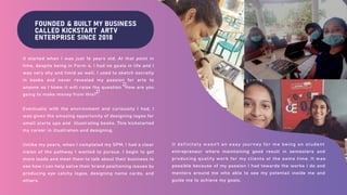 FOUNDED & BUILT MY BUSINESS
CALLED KICKSTART ARTV
ENTERPRISE SINCE 2018
It started when I was just 16 years old. At that point in
time, despite being in Form 4, I had no goals in life and I
was very shy and timid as well. I used to sketch secretly
in books and never revealed my passion for arts to
anyone as I knew it will raise the question "How are you
going to make money from this?".
Eventually with the environment and curiousity I had, I
was given the amazing opportunity of designing logos for
small starts ups and illustrating books. This kickstarted
my career in illustration and designing.
Unlike my peers, when I completed my SPM, I had a clear
vision of the pathway I wanted to pursue. I begin to get
more leads and meet them to talk about their business to
see how I can help solve their brand positioning issues by
producing eye catchy logos, designing name cards, and
others.
It definitely wasn't an easy journey for me being an student
entrepreneur where maintaining good result in semesters and
producing quality work for my clients at the same time. It was
possible because of my passion I had towards the works I do and
mentors around me who able to see my potentail inside me and
guide me to achieve my goals.
 