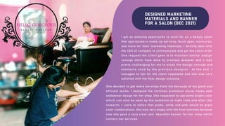 DESIGNED MARKETING
MATERIALS AND BANNER
FOR A SALON (DEC 2021)
I got an amazing opportunity to work for an a beauty salon
that specializes in make-up services, facial spas, manicures,
and more for their marketing materials. I directly deal with
the CEO of company to communicate and get the client brief.
One request the client gave is to maintain similar design
concept which have done by previous designer and it was
pretty challenging for me to study the design concept and
elements used by the previous designer. At the end, I
managed to full fill the client requested and she was very
satisfied with the flyer design outcome.
She decided to get more services from me because of my good and
efficient works. I designed the chritmas promotion social media post
andbanner design for her shop. She requested to use some bright color
which can also be seen by the audience at night time and after the
research, I came to notice that green, white and pink would be great
color combinations. She was very happy with the final outcome because
now she gave a very clear and beautiful banner for her shop which
convery her services .
 