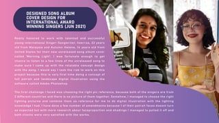 DESIGNED SONG ALBUM
COVER DESIGN FOR
INTERNATIONAL AWARD
WINNING SINGERS (JUN 2021)
Really honored to work with talented and successful
young international Singer-Songwriter, heerraa, 22 years
old from Malaysia and Autumn Helene, 14 years old from
United States for their new unreleased song album cover
called 'Morning Light'. I was fortunate enough to get
chance to listen to a few lines of the unreleased song to
make sure I came up with the relatable concept design
with the song. I would say I took the risk to work on this
project because this is very first time doing a concept of
full potrait and landscape digital illustration using the
software called Adobe Photoshop.
The first challenge I faced was choosing the right pic reference, because both of the singers are from
2 different countries and there is no picture of them together. Somehow, I managed to choose the right
lighting pictures and combine them as reference for me to do digital illustration with the lighting
knowledge I had. I have done a few number of amendments because 1 of their potrait faces doesnt turn
as expected but with more research abour faceproportion and shadings I managed to pulled it off and
both clients were very satisfied with the works.
 