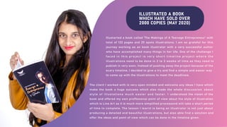 ILLUSTRATED A BOOK
WHICH HAVE SOLD OVER
2000 COPIES (MAY 2020)
Illustarted a book called 'The Makings of A Teenage Entrepreneur' with
total of 132 pages and 25 spots illustrations. I am so grateful for this
journey working as an book illustrator with a very successful author
who have accomplished many things in her life. One of the challenge I
faced in this project is very short timeline project where the
illustrations need to be done in 2 to 3 weeks of time as they need to
publish in very soon. Instead of pushing away the project because of the
scary timeline, I decided to give a try and find a simple and easier way
to come up with the illustrations to meet the deadlines.
The client I worked with is very open minded and welcome any ideas I have which
make the book a huge success which also made the whole discussion about
style of illustations much easier and faster. I understood the vision of the
book and offered my own proffesional point of view about the style of illustration
which is Line Art as it is much more simplified processand will take a short period
of time to complete. The lesson I learnt is being an illustrator is not just about
producing a detailed and beautiful illustrations, but also able find a solution and
offer the ideas and point of view which can be done in the timeline given.
 