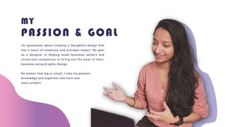 MY
PASSION & GOAL
I’m passionate about creating a thoughtful design that
has a touch of simplicity and provides impact. My goal
as a designer is helping small business owners and
corporate companies to bring out the best of their
business using Graphic Design.
No matter how big or small, I take my passion,
knowledge and expertise into each and
every project.
 