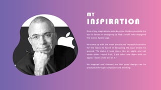 MY
INSPIRATION
One of my inspirations who kept me thinking outside the
box in terms of designing is 'Rob Janoff' who designed
the iconic Apple logo.
He came up with the most simple and impactful solution
for the issue he faced in designing the logo where he
quoted, “To make it look more like an apple and not
some other round fruit, I did what one does with an
apple, I took a bite out of it.”
He inspired and showed me that good design can be
produced through simplicity and thinking
 
