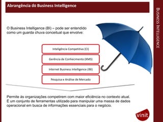 Abrangência do Business Intelligence




                                                                             BUSINESS INTELLIGENCE
O Business Intelligence (BI) – pode ser entendido
como um guarda chuva conceitual que envolve:



                            Inteligência Competitiva (CI)


                         Gerência de Conhecimento (KMS)


                         Internet Business Intelligence (IBI)


                           Pesquisa e Análise de Mercado




Permite às organizações competirem com maior eficiência no contexto atual.
É um conjunto de ferramentas utilizado para manipular uma massa de dados
operacional em busca de informações essenciais para o negócio.
 