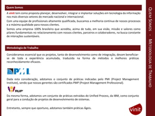 Quem Somos




                                                                                                             QUEM SOMOS - METODOLOGIA DE TRABALHO
A vinit tem como proposta planejar, desenvolver, integrar e implantar soluções em tecnologia da informação
nos mais diversos setores do mercado nacional e internacional.
Com uma equipe de profissionais altamente qualificada, buscamos a melhoria contínua de nossos processos
e a máxima qualidade para nossos clientes.
Somos uma empresa 100% brasileira que acredita, acima de tudo, em sua visão, missão e valores como
pilares fundamentais no relacionamento com nossos clientes, parceiros e colaboradores, na busca constante
de interações sustentáveis.


Metodologia de Trabalho

Consideramos essencial que os projetos, tanto de desenvolvimento como de integração, devam beneficiar-
se de toda a experiência acumulada, traduzida na forma de métodos e melhores práticas
reconhecidamente eficazes.




Dada esta consideração, adotamos o conjunto de práticas indicadas pelo PMI (Project Management
Institute), sendo que nossos gerentes são certificados PMP (Project Management Professional).



Da mesma forma, adotamos um conjunto de práticas extraídas do Unified Process, da IBM, como conjunto
geral para a condução de projetos de desenvolvimento de sistemas.

Entretanto, sempre que oportuno, adotamos também práticas Ágeis.
 
