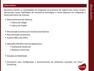NOSSA OFERTA
NOSSA OFERTA

Buscamos atender as necessidades de integração de processos de negócio dos nossos clientes
oferecendo nossas habilidades de consultoria tecnológica e nossa expertise em integração e
desenvolvimento de sistemas.

  Desenvolvimento de Sistemas
       Fábrica de Código
       Fábrica de Projeto

  Manutenção Corretiva e/ou Evolutiva de Sistemas
  Documentação de Sistemas
  Suporte (8X5 e/ou 24X7)

  Aplicações RIA (Rich Internet Application)
       Dashboards Dinâmicos
       Relatórios Gerenciais

  Soluções de Mobilidade

  Consultoria para Configuração e Gerenciamento de Ambientes baseados em Cloud
   Computing
 
