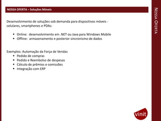 NOSSA OFERTA
NOSSA OFERTA – Soluções Móveis


Desenvolvimento de soluções sob demanda para dispositivos móveis -
celulares, smartphones e PDAs:

     Online: desenvolvimento em .NET ou Java para Windows Mobile
     Offline: armazenamento e posterior sincronismo de dados


Exemplos: Automação da Força de Vendas
    Pedido de compras
    Pedido e Reembolso de despesas
    Cálculo de prêmios e comissões
    Integração com ERP
 