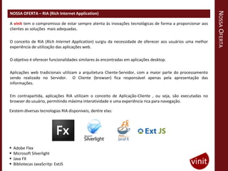NOSSA OFERTA
NOSSA OFERTA – RIA (Rich Internet Application)

A vinit tem o compromisso de estar sempre atenta às inovações tecnológicas de forma a proporcionar aos
clientes as soluções mais adequadas.

O conceito de RIA (Rich Internet Application) surgiu da necessidade de oferecer aos usuários uma melhor
experiência de utilização das aplicações web.

O objetivo é oferecer funcionalidades similares às encontradas em aplicações desktop.

Aplicações web tradicionais utilizam a arquitetura Cliente-Servidor, com a maior parte do processamento
sendo realizado no Servidor. O Cliente (browser) fica responsável apenas pela apresentação das
informações.

Em contrapartida, aplicações RIA utilizam o conceito de Aplicação-Cliente , ou seja, são executadas no
browser do usuário, permitindo máxima interatividade e uma experiência rica para navegação.

Existem diversas tecnologias RIA disponíveis, dentre elas:




   Adobe Flex
   Microsoft Silverlight
   Java FX
   Bibliotecas JavaScritp: ExtJS
 