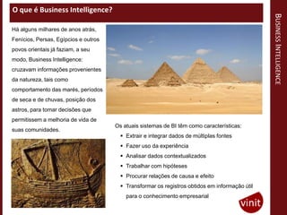 O que é Business Intelligence?




                                                                                                BUSINESS INTELLIGENCE
Há alguns milhares de anos atrás,
Fenícios, Persas, Egípcios e outros
povos orientais já faziam, a seu
modo, Business Intelligence:
cruzavam informações provenientes
da natureza, tais como
comportamento das marés, períodos
de seca e de chuvas, posição dos
astros, para tomar decisões que
permitissem a melhoria de vida de
                                      Os atuais sistemas de BI têm como características:
suas comunidades.
                                         Extrair e integrar dados de múltiplas fontes
                                         Fazer uso da experiência
                                         Analisar dados contextualizados
                                         Trabalhar com hipóteses
                                         Procurar relações de causa e efeito
                                         Transformar os registros obtidos em informação útil
                                          para o conhecimento empresarial
 