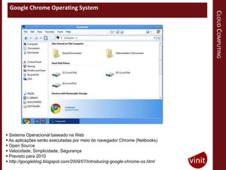 Google Chrome Operating System




                                                                             CLOUD COMPUTING
 Sistema Operacional baseado na Web
 As aplicações serão executadas por meio do navegador Chrome (Netbooks)
 Open Source
 Velocidade, Simplicidade, Segurança
 Previsto para 2010
 http://googleblog.blogspot.com/2009/07/introducing-google-chrome-os.html
 