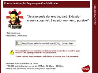 Pontos de Atenção: Segurança e Confiabilidade




                                                                            CLOUD COMPUTING
                            “Se algo pode dar errado, dará. E da pior
                            maneira possível. E no pior momento possível”


  Salesforce.com
  Terça-feira. 20dez2005




  Falha de acesso ao Banco de Dados
  ~18.000 assinantes sem acesso ao CRM das 06:30am – 02:00pm
  Resultado: os clientes apresentaram perdas nas vendas
 