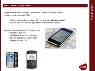 NOSSA OFERTA
NOSSA OFERTA – Soluções Móveis


Desenvolvimento de soluções sob demanda para dispositivos móveis -
celulares, smartphones e PDAs:

     Online: desenvolvimento em .NET ou Java para Windows Mobile
     Offline: armazenamento e posterior sincronismo de dados


Exemplos: Automação da Força de Vendas
    Pedido de compras
    Pedido e Reembolso de despesas
    Cálculo de prêmios e comissões
    Integração com ERP
 