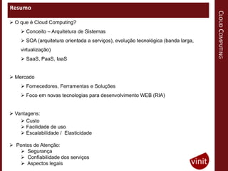Resumo




                                                                                   CLOUD COMPUTING
 O que é Cloud Computing?
     Conceito – Arquitetura de Sistemas
     SOA (arquitetura orientada a serviços), evolução tecnológica (banda larga,
    virtualização)
     SaaS, PaaS, IaaS


 Mercado
     Fornecedores, Ferramentas e Soluções
     Foco em novas tecnologias para desenvolvimento WEB (RIA)


 Vantagens:
     Custo
     Facilidade de uso
     Escalabilidade / Elasticidade

 Pontos de Atenção:
    Segurança
    Confiabilidade dos serviços
    Aspectos legais
 