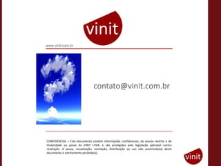 www.vinit.com.br




                                 contato@vinit.com.br




CONFIDENCIAL – Este documento contém informações confidenciais, de acesso restrito e de
titularidade ou posse da VINIT LTDA, e são protegidas pela legislação aplicável contra
revelação. A posse, visualização, revelação, distribuição ou uso não autorizado(a) deste
documento é estritamente proibido(a).
 