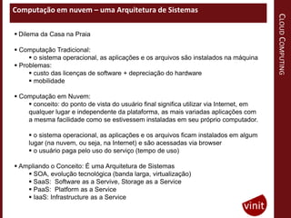 Computação em nuvem – uma Arquitetura de Sistemas




                                                                                         CLOUD COMPUTING
 Dilema da Casa na Praia

 Computação Tradicional:
      o sistema operacional, as aplicações e os arquivos são instalados na máquina
 Problemas:
      custo das licenças de software + depreciação do hardware
      mobilidade

 Computação em Nuvem:
     conceito: do ponto de vista do usuário final significa utilizar via Internet, em
    qualquer lugar e independente da plataforma, as mais variadas aplicações com
    a mesma facilidade como se estivessem instaladas em seu próprio computador.

      o sistema operacional, as aplicações e os arquivos ficam instalados em algum
     lugar (na nuvem, ou seja, na Internet) e são acessadas via browser
      o usuário paga pelo uso do serviço (tempo de uso)

 Ampliando o Conceito: É uma Arquitetura de Sistemas
     SOA, evolução tecnológica (banda larga, virtualização)
     SaaS: Software as a Servive, Storage as a Service
     PaaS: Platform as a Service
     IaaS: Infrastructure as a Service
 