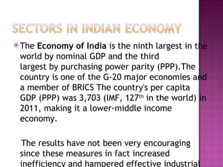 The  Economy of India  is the ninth largest in the world by nominal GDP and the third largest by purchasing power parity (PPP).The country is one of the G-20 major economies and a member of BRICS The country's per capita GDP (PPP) was 3,703 (IMF, 127 th  in the world) in 2011, making it a lower-middle income economy. The results have not been very encouraging since these measures in fact increased inefficiency and hampered effective industrial growth. 