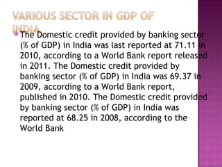 The Domestic credit provided by banking sector (% of GDP) in India was last reported at 71.11 in 2010, according to a World Bank report released in 2011. The Domestic credit provided by banking sector (% of GDP) in India was 69.37 in 2009, according to a World Bank report, published in 2010. The Domestic credit provided by banking sector (% of GDP) in India was reported at 68.25 in 2008, according to the World Bank 