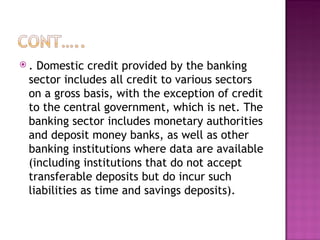 . Domestic credit provided by the banking sector includes all credit to various sectors on a gross basis, with the exception of credit to the central government, which is net. The banking sector includes monetary authorities and deposit money banks, as well as other banking institutions where data are available (including institutions that do not accept transferable deposits but do incur such liabilities as time and savings deposits).  