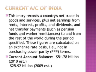 This entry records a country's net trade in goods and services, plus net earnings from rents, interest, profits, and dividends, and net transfer payments (such as pension funds and worker remittances) to and from the rest of the world during the period specified. These figures are calculated on an exchange rate basis, i.e., not in purchasing power parity (PPP) terms. Current Account Balance:  -$51.78 billion (2010 est.)  -$25.92 billion (2009 est.) 