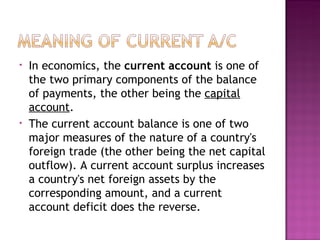 In economics, the  current account  is one of the two primary components of the balance of payments, the other being the  capital account . The current account balance is one of two major measures of the nature of a country's foreign trade (the other being the net capital outflow). A current account surplus increases a country's net foreign assets by the corresponding amount, and a current account deficit does the reverse. 