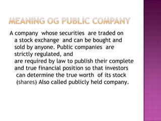 A company  whose securities  are traded on a stock exchange  and can be bought and sold by anyone. Public companies  are strictly regulated, and are required by law to publish their complete and true financial position so that investors  can determine the true worth  of its stock  ( shares ) Also called publicly held company.  