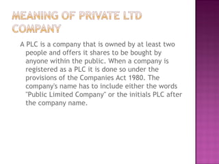 A PLC is a company that is owned by at least two people and offers it shares to be bought by anyone within the public. When a company is registered as a PLC it is done so under the provisions of the Companies Act 1980. The company's name has to include either the words "Public Limited Company" or the initials PLC after the company name. 