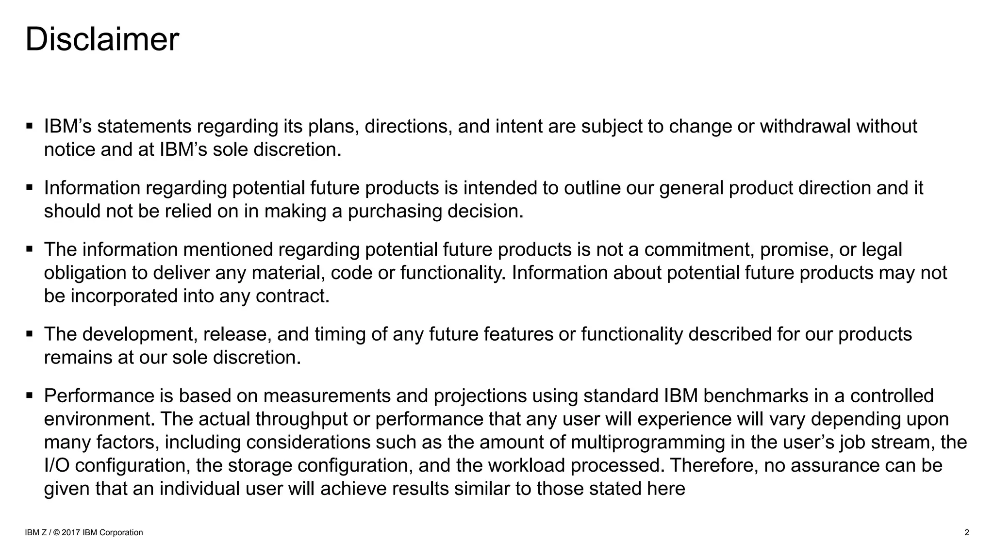 Disclaimer
 IBM’s statements regarding its plans, directions, and intent are subject to change or withdrawal without
notice and at IBM’s sole discretion.
 Information regarding potential future products is intended to outline our general product direction and it
should not be relied on in making a purchasing decision.
 The information mentioned regarding potential future products is not a commitment, promise, or legal
obligation to deliver any material, code or functionality. Information about potential future products may not
be incorporated into any contract.
 The development, release, and timing of any future features or functionality described for our products
remains at our sole discretion.
 Performance is based on measurements and projections using standard IBM benchmarks in a controlled
environment. The actual throughput or performance that any user will experience will vary depending upon
many factors, including considerations such as the amount of multiprogramming in the user’s job stream, the
I/O configuration, the storage configuration, and the workload processed. Therefore, no assurance can be
given that an individual user will achieve results similar to those stated here
2IBM Z / © 2017 IBM Corporation
 