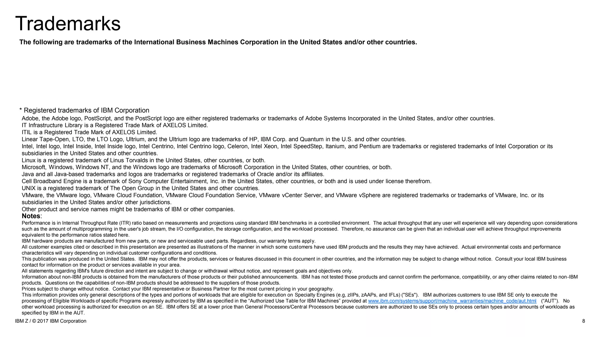Trademarks
8IBM Z / © 2017 IBM Corporation
Notes:
Performance is in Internal Throughput Rate (ITR) ratio based on measurements and projections using standard IBM benchmarks in a controlled environment. The actual throughput that any user will experience will vary depending upon considerations
such as the amount of multiprogramming in the user's job stream, the I/O configuration, the storage configuration, and the workload processed. Therefore, no assurance can be given that an individual user will achieve throughput improvements
equivalent to the performance ratios stated here.
IBM hardware products are manufactured from new parts, or new and serviceable used parts. Regardless, our warranty terms apply.
All customer examples cited or described in this presentation are presented as illustrations of the manner in which some customers have used IBM products and the results they may have achieved. Actual environmental costs and performance
characteristics will vary depending on individual customer configurations and conditions.
This publication was produced in the United States. IBM may not offer the products, services or features discussed in this document in other countries, and the information may be subject to change without notice. Consult your local IBM business
contact for information on the product or services available in your area.
All statements regarding IBM's future direction and intent are subject to change or withdrawal without notice, and represent goals and objectives only.
Information about non-IBM products is obtained from the manufacturers of those products or their published announcements. IBM has not tested those products and cannot confirm the performance, compatibility, or any other claims related to non-IBM
products. Questions on the capabilities of non-IBM products should be addressed to the suppliers of those products.
Prices subject to change without notice. Contact your IBM representative or Business Partner for the most current pricing in your geography.
This information provides only general descriptions of the types and portions of workloads that are eligible for execution on Specialty Engines (e.g, zIIPs, zAAPs, and IFLs) ("SEs"). IBM authorizes customers to use IBM SE only to execute the
processing of Eligible Workloads of specific Programs expressly authorized by IBM as specified in the “Authorized Use Table for IBM Machines” provided at www.ibm.com/systems/support/machine_warranties/machine_code/aut.html (“AUT”). No
other workload processing is authorized for execution on an SE. IBM offers SE at a lower price than General Processors/Central Processors because customers are authorized to use SEs only to process certain types and/or amounts of workloads as
specified by IBM in the AUT.
* Registered trademarks of IBM Corporation
The following are trademarks of the International Business Machines Corporation in the United States and/or other countries.
Adobe, the Adobe logo, PostScript, and the PostScript logo are either registered trademarks or trademarks of Adobe Systems Incorporated in the United States, and/or other countries.
IT Infrastructure Library is a Registered Trade Mark of AXELOS Limited.
ITIL is a Registered Trade Mark of AXELOS Limited.
Linear Tape-Open, LTO, the LTO Logo, Ultrium, and the Ultrium logo are trademarks of HP, IBM Corp. and Quantum in the U.S. and other countries.
Intel, Intel logo, Intel Inside, Intel Inside logo, Intel Centrino, Intel Centrino logo, Celeron, Intel Xeon, Intel SpeedStep, Itanium, and Pentium are trademarks or registered trademarks of Intel Corporation or its
subsidiaries in the United States and other countries.
Linux is a registered trademark of Linus Torvalds in the United States, other countries, or both.
Microsoft, Windows, Windows NT, and the Windows logo are trademarks of Microsoft Corporation in the United States, other countries, or both.
Java and all Java-based trademarks and logos are trademarks or registered trademarks of Oracle and/or its affiliates.
Cell Broadband Engine is a trademark of Sony Computer Entertainment, Inc. in the United States, other countries, or both and is used under license therefrom.
UNIX is a registered trademark of The Open Group in the United States and other countries.
VMware, the VMware logo, VMware Cloud Foundation, VMware Cloud Foundation Service, VMware vCenter Server, and VMware vSphere are registered trademarks or trademarks of VMware, Inc. or its
subsidiaries in the United States and/or other jurisdictions.
Other product and service names might be trademarks of IBM or other companies.
 