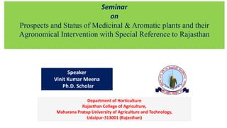 Seminar
on
Prospects and Status of Medicinal & Aromatic plants and their
Agronomical Intervention with Special Reference to Rajasthan
Speaker
Vinit Kumar Meena
Ph.D. Scholar
Department of Horticulture
Rajasthan College of Agriculture,
Maharana Pratap University of Agriculture and Technology,
Udaipur-313001 (Rajasthan)
 