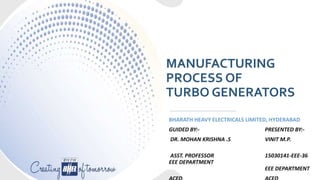 MANUFACTURING
PROCESS OF
TURBO GENERATORS
BHARATH HEAVY ELECTRICALS LIMITED, HYDERABAD
GUIDED BY:- PRESENTED BY:-
DR. MOHAN KRISHNA .S VINIT M.P.
ASST. PROFESSOR 15030141-EEE-36
EEE DEPARTMENT
EEE DEPARTMENT
 