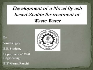 Development of a Novel fly ash
based Zeolite for treatment of
Waste Water
By
Vinit Sehgal,
B.E. Student,
Department of Civil
Engineering,
BIT-Mesra, Ranchi
 