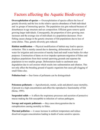 Factors affecting the Aquatic Biodiversity
Overexploitation of species — Overexploitation of species affects the loss of
genetic diversity and the loss in the relative species abundance of both individual
and /or groups of interacting species. The population size gets reduced because of
disturbances in age structure and sex composition. Efficient gears remove quick
growing larger individuals. Consequently, the proportion of slow growing ones
increases and the average size of individuals in a population decreases. Over-
fishing causes change in the genetic structure of fish populations due to loss of
some alleles. Thus, genetic diversity gets reduced.
Habitat modification — Physical modification of habitat may lead to species
extinction. This is mainly caused due to damming, deforestation, diversion of
water for irrigation and conversion of marshy land and small water bodies for other
purposes. Construction of dams on river impedes upstream migration of fishes and
displaces populations from their normal spawning grounds and separate the
population in two smaller groups. Deforestation leads to catchment area
degradation due to soil erosion which results into sedimentation and siltation. This
not only affect the breeding ground of aquatic organisms but cause gill clogging of
small fishes also.
Pollution load — four forms of pollutants can be distinguished-
Poisonous pollutants — Agrochemicals, metals, acids and phenol cause mortality,
if present in a high concentration and affect the reproductive functionality of fish
(Kime, 1995).
Suspended solids — it affects the respiratory processes and secretion of protective
mucus making the fish susceptible to infection of various pathogens.
Sewage and organic pollutants — they cause deoxygenation due to
eutrophication causing mortality in fishes.
Thermal pollution — it cause increase in ambient temperature and reduce
dissolved oxygen concentration leading to death of some sensitive species.
 