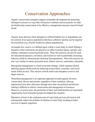 Conservation Approaches
Aquatic conservation strategies support sustainable development by protecting
biological resources in ways that will preserve habitats and ecosystems. In order
for biodiversity conservation to be effective, management measures must be broad
based.
Aquatic areas that have been damaged or suffered habitat loss or degradation can
be restored. Even species populations that have suffered a decline can be targeted
for restoration (e.g., Pacific Northwest salmon populations).
An aquatic bio- reserve is a defined space within a water body in which fishing is
banned or other restrictions are placed in an effort to protect plants, animals, and
habitats, ultimately conserving biodiversity. These bio-reserves can also be used
for educational purposes, recreation, and tourism as well as potentially increasing
fisheries yields by enhancing the declining fish populations. These bio-reserves are
also very similar to marine protected areas, fishery reserves, sanctuaries, and parks.
Bioregional management is a total ecosystem strategy, which regulates factors
affecting aquatic biodiversity by balancing conservation, economic, and social
needs within an area. This consists of both small-scale biosphere reserves and
larger reserves.
Watershed management is an important approach towards aquatic diversity
conservation. Rivers and streams, regardless of their condition, often go
unprotected since they often pass through more than one political jurisdiction,
making it difficult to enforce conservation and management of resources.
However, in recent years, the protection of lakes and small portions of watersheds
organized by local watershed groups has helped this situation.
Plantation of trees in the catchment area of water body prevent soil erosion and
subsequently reduce the problem of siltation in water body resulting in better
survival of aquatic organisms.
 