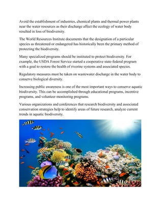 Avoid the establishment of industries, chemical plants and thermal power plants
near the water resources as their discharge affect the ecology of water body
resulted in loss of biodiversity.
The World Resources Institute documents that the designation of a particular
species as threatened or endangered has historically been the primary method of
protecting the biodiversity.
Many specialized programs should be instituted to protect biodiversity. For
example, the USDA Forest Service started a cooperative state-federal program
with a goal to restore the health of riverine systems and associated species.
Regulatory measures must be taken on wastewater discharge in the water body to
conserve biological diversity.
Increasing public awareness is one of the most important ways to conserve aquatic
biodiversity. This can be accomplished through educational programs, incentive
programs, and volunteer monitoring programs.
Various organizations and conferences that research biodiversity and associated
conservation strategies help to identify areas of future research, analyze current
trends in aquatic biodiversity.
 