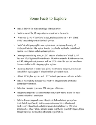 Some Facts to Explore
• India is known for its rich heritage of biodiversity.
• India is one of the 17 mega-diverse countries in the world.
• With only 2.4 % of the world’s area, India accounts for 7–8 % of the
world’s recorded plant and animal species.
• India’s ten biogeographic zones possess an exemplary diversity of
ecological habitats like alpine forests, grasslands, wetlands, coastal and
marine ecosystems, and desert ecosystems.
• Amongst the existing biota, 91,307 species of animals of which 2,557
Protista, 12,470 general invertebrates, 69,903 arthropods, 4,994 vertebrates,
and 45,500 species of plants as well as 5,650 microbial species have been
documented in its 10 bio-geographic regions.
• India has four out of thirty-four global biodiversity hotspots, which is an
indicator of high degree of endemism (of species) in India.
• About 5,150 plant species and 1,837 animal species are endemic to India.
• India’s biodiversity includes wild relatives of agricultural crops and
domesticated animals.
• India has 16 major types and 251 subtypes of forests.
• Indigenous medicine systems utilize nearly 6,500 native plants for both
human and animal healthcare.
• India’s diverse preponderance of native tribal and ethnic groups has
contributed significantly in the conservation and diversification of
biodiversity. Its cultural and ethnic diversity includes over 550 tribal
communities of 227 ethnic groups spread over 5,000 forested villages. India
proudly upholds the tradition of nature conservation.
 