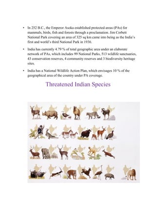 • In 252 B.C., the Emperor Asoka established protected areas (PAs) for
mammals, birds, fish and forests through a proclamation. Jim Corbett
National Park covering an area of 325 sq km came into being as the India’s
first and world’s third National Park in 1936.
• India has currently 4.79 % of total geographic area under an elaborate
network of PAs, which includes 99 National Parks, 513 wildlife sanctuaries,
43 conservation reserves, 4 community reserves and 3 biodiversity heritage
sites.
• India has a National Wildlife Action Plan, which envisages 10 % of the
geographical area of the country under PA coverage.
Threatened Indian Species
 